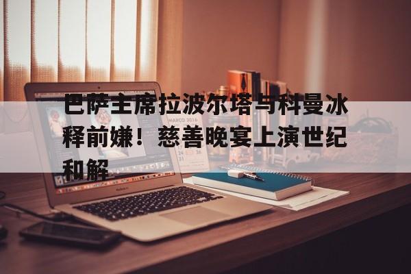 爱游戏-包含巴萨主席拉波尔塔与科曼冰释前嫌！慈善晚宴上演世纪和解的词条